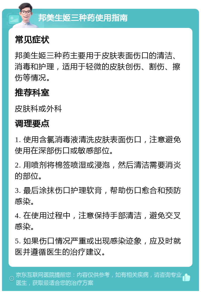 邦美生姬三种药使用指南 常见症状 邦美生姬三种药主要用于皮肤表面伤口的清洁、消毒和护理，适用于轻微的皮肤创伤、割伤、擦伤等情况。 推荐科室 皮肤科或外科 调理要点 1. 使用含氯消毒液清洗皮肤表面伤口，注意避免使用在深部伤口或敏感部位。 2. 用喷剂将棉签喷湿或浸泡，然后清洁需要消炎的部位。 3. 最后涂抹伤口护理软膏，帮助伤口愈合和预防感染。 4. 在使用过程中，注意保持手部清洁，避免交叉感染。 5. 如果伤口情况严重或出现感染迹象，应及时就医并遵循医生的治疗建议。