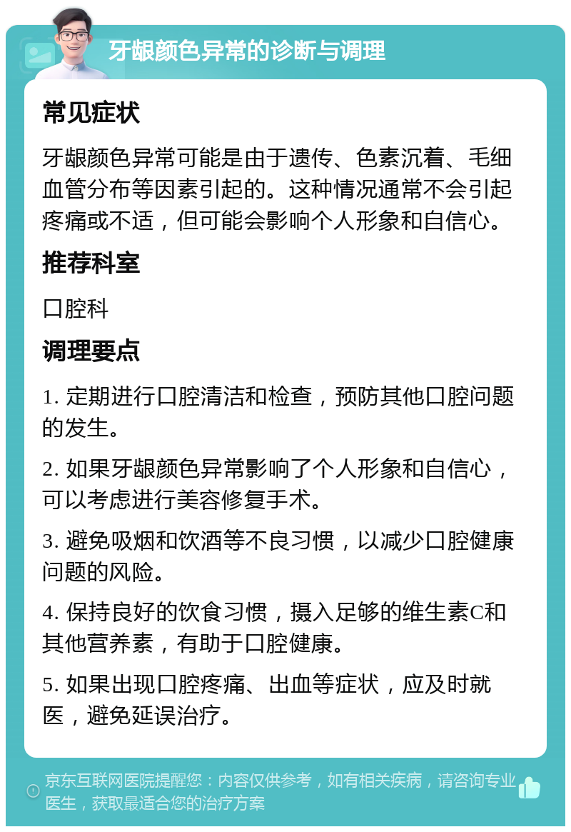 牙龈颜色异常的诊断与调理 常见症状 牙龈颜色异常可能是由于遗传、色素沉着、毛细血管分布等因素引起的。这种情况通常不会引起疼痛或不适，但可能会影响个人形象和自信心。 推荐科室 口腔科 调理要点 1. 定期进行口腔清洁和检查，预防其他口腔问题的发生。 2. 如果牙龈颜色异常影响了个人形象和自信心，可以考虑进行美容修复手术。 3. 避免吸烟和饮酒等不良习惯，以减少口腔健康问题的风险。 4. 保持良好的饮食习惯，摄入足够的维生素C和其他营养素，有助于口腔健康。 5. 如果出现口腔疼痛、出血等症状，应及时就医，避免延误治疗。