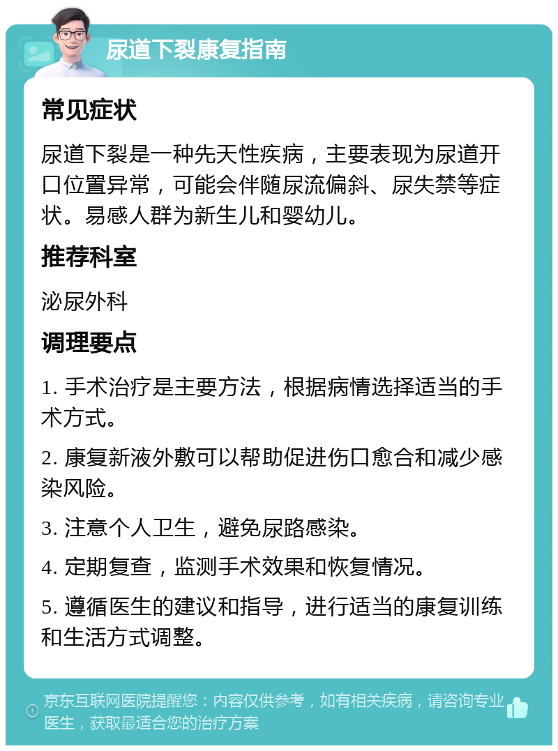 尿道下裂康复指南 常见症状 尿道下裂是一种先天性疾病，主要表现为尿道开口位置异常，可能会伴随尿流偏斜、尿失禁等症状。易感人群为新生儿和婴幼儿。 推荐科室 泌尿外科 调理要点 1. 手术治疗是主要方法，根据病情选择适当的手术方式。 2. 康复新液外敷可以帮助促进伤口愈合和减少感染风险。 3. 注意个人卫生，避免尿路感染。 4. 定期复查，监测手术效果和恢复情况。 5. 遵循医生的建议和指导，进行适当的康复训练和生活方式调整。