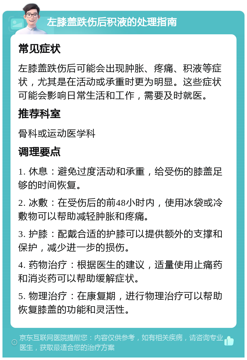 左膝盖跌伤后积液的处理指南 常见症状 左膝盖跌伤后可能会出现肿胀、疼痛、积液等症状，尤其是在活动或承重时更为明显。这些症状可能会影响日常生活和工作，需要及时就医。 推荐科室 骨科或运动医学科 调理要点 1. 休息：避免过度活动和承重，给受伤的膝盖足够的时间恢复。 2. 冰敷：在受伤后的前48小时内，使用冰袋或冷敷物可以帮助减轻肿胀和疼痛。 3. 护膝：配戴合适的护膝可以提供额外的支撑和保护，减少进一步的损伤。 4. 药物治疗：根据医生的建议，适量使用止痛药和消炎药可以帮助缓解症状。 5. 物理治疗：在康复期，进行物理治疗可以帮助恢复膝盖的功能和灵活性。