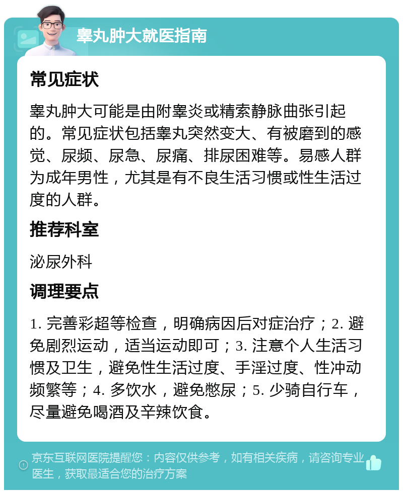 睾丸肿大就医指南 常见症状 睾丸肿大可能是由附睾炎或精索静脉曲张引起的。常见症状包括睾丸突然变大、有被磨到的感觉、尿频、尿急、尿痛、排尿困难等。易感人群为成年男性，尤其是有不良生活习惯或性生活过度的人群。 推荐科室 泌尿外科 调理要点 1. 完善彩超等检查，明确病因后对症治疗；2. 避免剧烈运动，适当运动即可；3. 注意个人生活习惯及卫生，避免性生活过度、手淫过度、性冲动频繁等；4. 多饮水，避免憋尿；5. 少骑自行车，尽量避免喝酒及辛辣饮食。