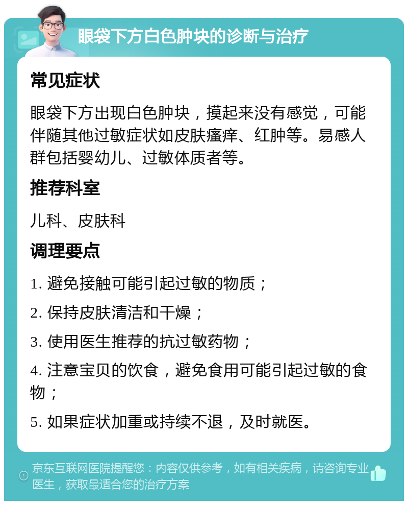 眼袋下方白色肿块的诊断与治疗 常见症状 眼袋下方出现白色肿块，摸起来没有感觉，可能伴随其他过敏症状如皮肤瘙痒、红肿等。易感人群包括婴幼儿、过敏体质者等。 推荐科室 儿科、皮肤科 调理要点 1. 避免接触可能引起过敏的物质； 2. 保持皮肤清洁和干燥； 3. 使用医生推荐的抗过敏药物； 4. 注意宝贝的饮食，避免食用可能引起过敏的食物； 5. 如果症状加重或持续不退，及时就医。