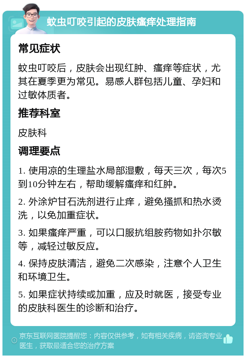 蚊虫叮咬引起的皮肤瘙痒处理指南 常见症状 蚊虫叮咬后，皮肤会出现红肿、瘙痒等症状，尤其在夏季更为常见。易感人群包括儿童、孕妇和过敏体质者。 推荐科室 皮肤科 调理要点 1. 使用凉的生理盐水局部湿敷，每天三次，每次5到10分钟左右，帮助缓解瘙痒和红肿。 2. 外涂炉甘石洗剂进行止痒，避免搔抓和热水烫洗，以免加重症状。 3. 如果瘙痒严重，可以口服抗组胺药物如扑尔敏等，减轻过敏反应。 4. 保持皮肤清洁，避免二次感染，注意个人卫生和环境卫生。 5. 如果症状持续或加重，应及时就医，接受专业的皮肤科医生的诊断和治疗。