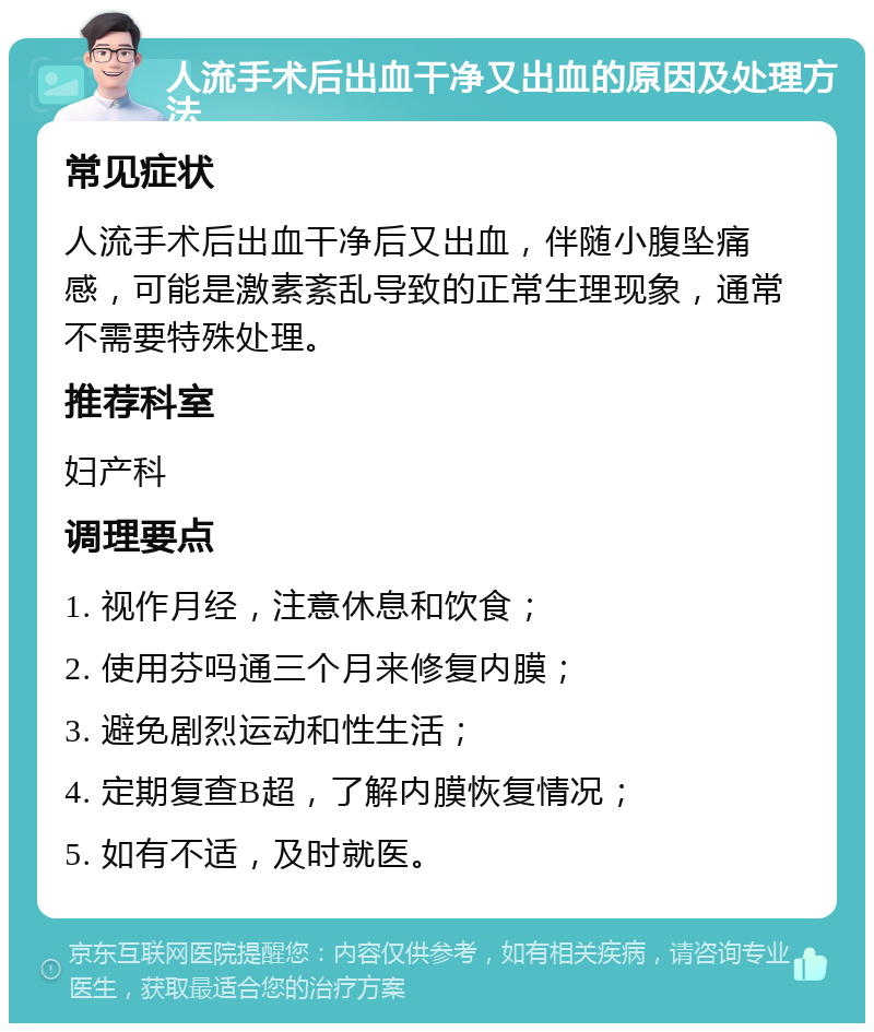 人流手术后出血干净又出血的原因及处理方法 常见症状 人流手术后出血干净后又出血，伴随小腹坠痛感，可能是激素紊乱导致的正常生理现象，通常不需要特殊处理。 推荐科室 妇产科 调理要点 1. 视作月经，注意休息和饮食； 2. 使用芬吗通三个月来修复内膜； 3. 避免剧烈运动和性生活； 4. 定期复查B超，了解内膜恢复情况； 5. 如有不适，及时就医。