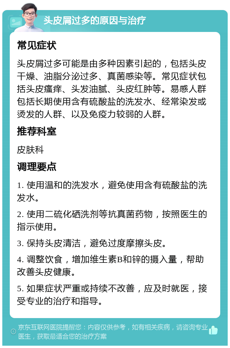 头皮屑过多的原因与治疗 常见症状 头皮屑过多可能是由多种因素引起的，包括头皮干燥、油脂分泌过多、真菌感染等。常见症状包括头皮瘙痒、头发油腻、头皮红肿等。易感人群包括长期使用含有硫酸盐的洗发水、经常染发或烫发的人群、以及免疫力较弱的人群。 推荐科室 皮肤科 调理要点 1. 使用温和的洗发水，避免使用含有硫酸盐的洗发水。 2. 使用二硫化硒洗剂等抗真菌药物，按照医生的指示使用。 3. 保持头皮清洁，避免过度摩擦头皮。 4. 调整饮食，增加维生素B和锌的摄入量，帮助改善头皮健康。 5. 如果症状严重或持续不改善，应及时就医，接受专业的治疗和指导。