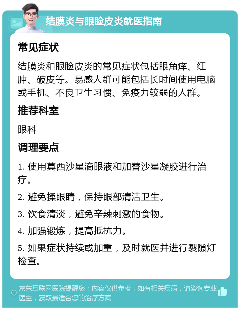 结膜炎与眼睑皮炎就医指南 常见症状 结膜炎和眼睑皮炎的常见症状包括眼角痒、红肿、破皮等。易感人群可能包括长时间使用电脑或手机、不良卫生习惯、免疫力较弱的人群。 推荐科室 眼科 调理要点 1. 使用莫西沙星滴眼液和加替沙星凝胶进行治疗。 2. 避免揉眼睛，保持眼部清洁卫生。 3. 饮食清淡，避免辛辣刺激的食物。 4. 加强锻炼，提高抵抗力。 5. 如果症状持续或加重，及时就医并进行裂隙灯检查。