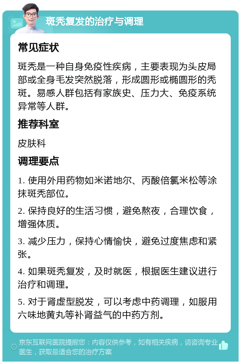 斑秃复发的治疗与调理 常见症状 斑秃是一种自身免疫性疾病，主要表现为头皮局部或全身毛发突然脱落，形成圆形或椭圆形的秃斑。易感人群包括有家族史、压力大、免疫系统异常等人群。 推荐科室 皮肤科 调理要点 1. 使用外用药物如米诺地尔、丙酸倍氯米松等涂抹斑秃部位。 2. 保持良好的生活习惯，避免熬夜，合理饮食，增强体质。 3. 减少压力，保持心情愉快，避免过度焦虑和紧张。 4. 如果斑秃复发，及时就医，根据医生建议进行治疗和调理。 5. 对于肾虚型脱发，可以考虑中药调理，如服用六味地黄丸等补肾益气的中药方剂。