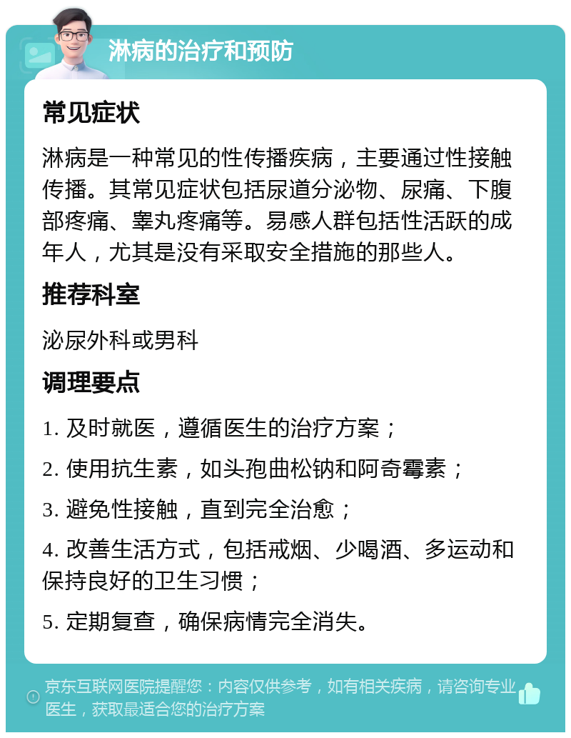 淋病的治疗和预防 常见症状 淋病是一种常见的性传播疾病，主要通过性接触传播。其常见症状包括尿道分泌物、尿痛、下腹部疼痛、睾丸疼痛等。易感人群包括性活跃的成年人，尤其是没有采取安全措施的那些人。 推荐科室 泌尿外科或男科 调理要点 1. 及时就医，遵循医生的治疗方案； 2. 使用抗生素，如头孢曲松钠和阿奇霉素； 3. 避免性接触，直到完全治愈； 4. 改善生活方式，包括戒烟、少喝酒、多运动和保持良好的卫生习惯； 5. 定期复查，确保病情完全消失。