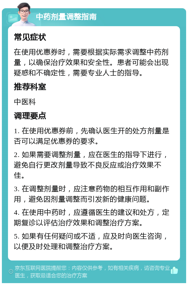 中药剂量调整指南 常见症状 在使用优惠券时，需要根据实际需求调整中药剂量，以确保治疗效果和安全性。患者可能会出现疑惑和不确定性，需要专业人士的指导。 推荐科室 中医科 调理要点 1. 在使用优惠券前，先确认医生开的处方剂量是否可以满足优惠券的要求。 2. 如果需要调整剂量，应在医生的指导下进行，避免自行更改剂量导致不良反应或治疗效果不佳。 3. 在调整剂量时，应注意药物的相互作用和副作用，避免因剂量调整而引发新的健康问题。 4. 在使用中药时，应遵循医生的建议和处方，定期复诊以评估治疗效果和调整治疗方案。 5. 如果有任何疑问或不适，应及时向医生咨询，以便及时处理和调整治疗方案。