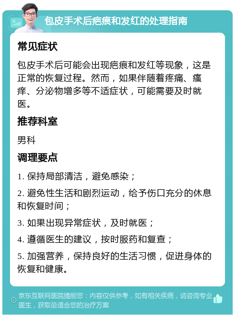 包皮手术后疤痕和发红的处理指南 常见症状 包皮手术后可能会出现疤痕和发红等现象，这是正常的恢复过程。然而，如果伴随着疼痛、瘙痒、分泌物增多等不适症状，可能需要及时就医。 推荐科室 男科 调理要点 1. 保持局部清洁，避免感染； 2. 避免性生活和剧烈运动，给予伤口充分的休息和恢复时间； 3. 如果出现异常症状，及时就医； 4. 遵循医生的建议，按时服药和复查； 5. 加强营养，保持良好的生活习惯，促进身体的恢复和健康。