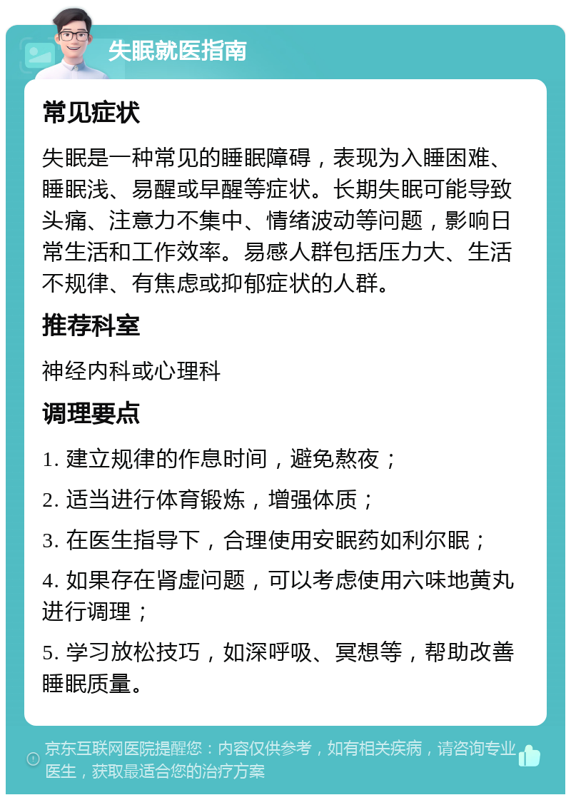 失眠就医指南 常见症状 失眠是一种常见的睡眠障碍，表现为入睡困难、睡眠浅、易醒或早醒等症状。长期失眠可能导致头痛、注意力不集中、情绪波动等问题，影响日常生活和工作效率。易感人群包括压力大、生活不规律、有焦虑或抑郁症状的人群。 推荐科室 神经内科或心理科 调理要点 1. 建立规律的作息时间，避免熬夜； 2. 适当进行体育锻炼，增强体质； 3. 在医生指导下，合理使用安眠药如利尔眠； 4. 如果存在肾虚问题，可以考虑使用六味地黄丸进行调理； 5. 学习放松技巧，如深呼吸、冥想等，帮助改善睡眠质量。