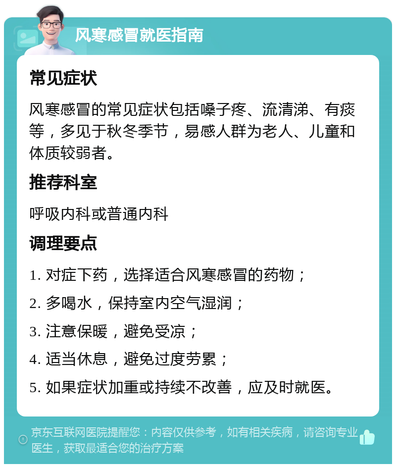 风寒感冒就医指南 常见症状 风寒感冒的常见症状包括嗓子疼、流清涕、有痰等，多见于秋冬季节，易感人群为老人、儿童和体质较弱者。 推荐科室 呼吸内科或普通内科 调理要点 1. 对症下药，选择适合风寒感冒的药物； 2. 多喝水，保持室内空气湿润； 3. 注意保暖，避免受凉； 4. 适当休息，避免过度劳累； 5. 如果症状加重或持续不改善，应及时就医。