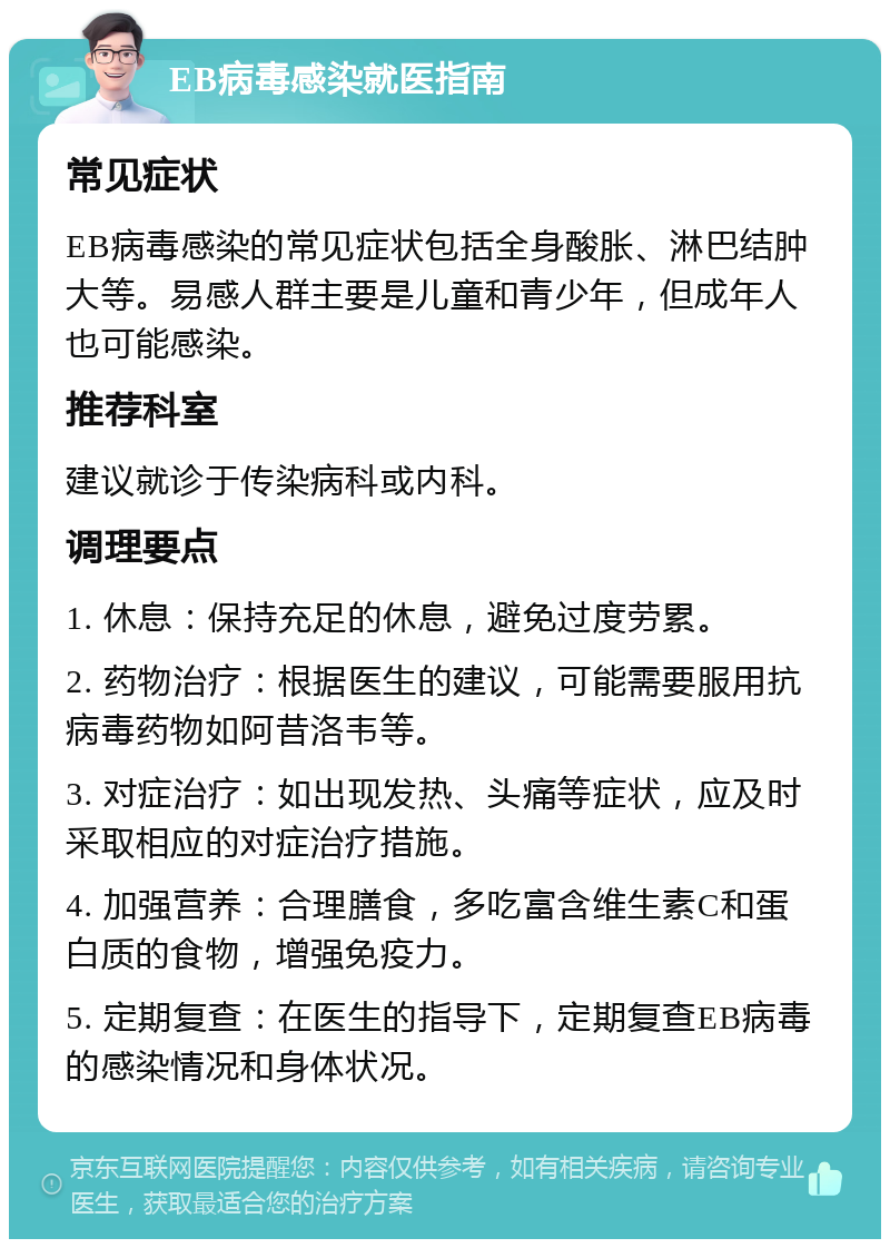 EB病毒感染就医指南 常见症状 EB病毒感染的常见症状包括全身酸胀、淋巴结肿大等。易感人群主要是儿童和青少年，但成年人也可能感染。 推荐科室 建议就诊于传染病科或内科。 调理要点 1. 休息：保持充足的休息，避免过度劳累。 2. 药物治疗：根据医生的建议，可能需要服用抗病毒药物如阿昔洛韦等。 3. 对症治疗：如出现发热、头痛等症状，应及时采取相应的对症治疗措施。 4. 加强营养：合理膳食，多吃富含维生素C和蛋白质的食物，增强免疫力。 5. 定期复查：在医生的指导下，定期复查EB病毒的感染情况和身体状况。