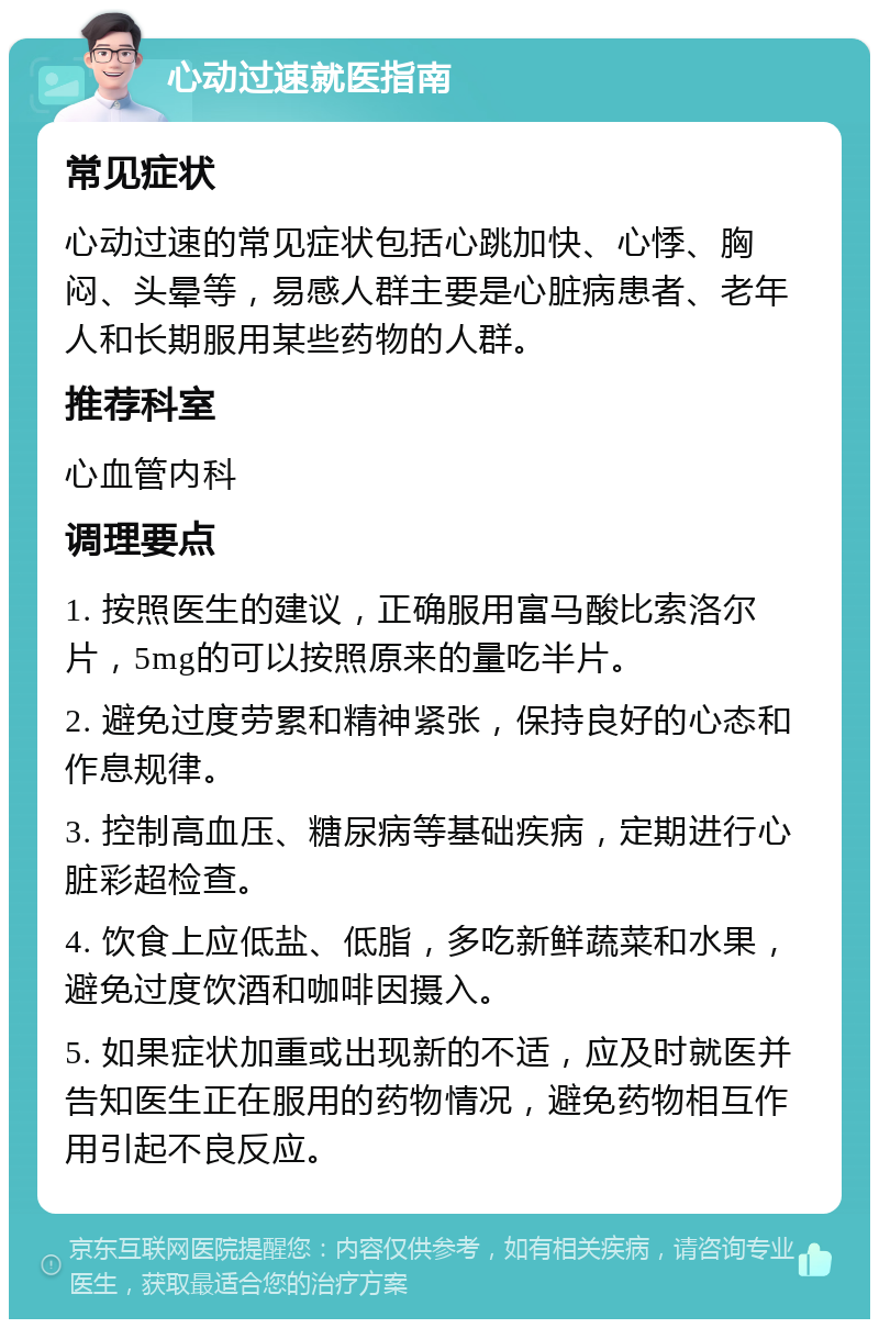 心动过速就医指南 常见症状 心动过速的常见症状包括心跳加快、心悸、胸闷、头晕等，易感人群主要是心脏病患者、老年人和长期服用某些药物的人群。 推荐科室 心血管内科 调理要点 1. 按照医生的建议，正确服用富马酸比索洛尔片，5mg的可以按照原来的量吃半片。 2. 避免过度劳累和精神紧张，保持良好的心态和作息规律。 3. 控制高血压、糖尿病等基础疾病，定期进行心脏彩超检查。 4. 饮食上应低盐、低脂，多吃新鲜蔬菜和水果，避免过度饮酒和咖啡因摄入。 5. 如果症状加重或出现新的不适，应及时就医并告知医生正在服用的药物情况，避免药物相互作用引起不良反应。