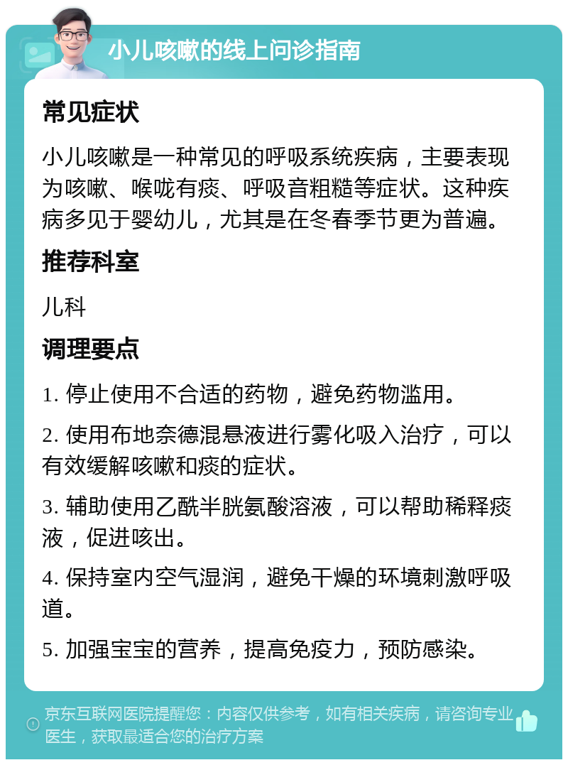 小儿咳嗽的线上问诊指南 常见症状 小儿咳嗽是一种常见的呼吸系统疾病，主要表现为咳嗽、喉咙有痰、呼吸音粗糙等症状。这种疾病多见于婴幼儿，尤其是在冬春季节更为普遍。 推荐科室 儿科 调理要点 1. 停止使用不合适的药物，避免药物滥用。 2. 使用布地奈德混悬液进行雾化吸入治疗，可以有效缓解咳嗽和痰的症状。 3. 辅助使用乙酰半胱氨酸溶液，可以帮助稀释痰液，促进咳出。 4. 保持室内空气湿润，避免干燥的环境刺激呼吸道。 5. 加强宝宝的营养，提高免疫力，预防感染。