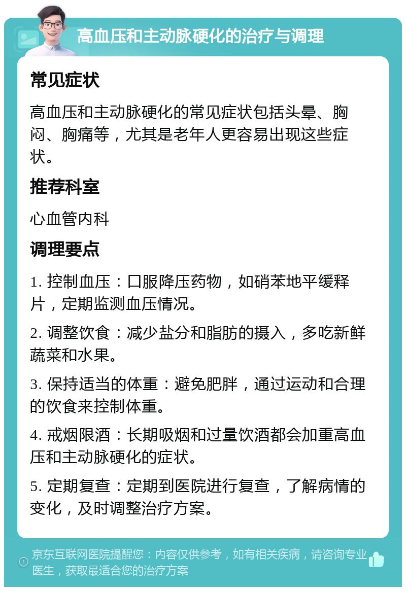 高血压和主动脉硬化的治疗与调理 常见症状 高血压和主动脉硬化的常见症状包括头晕、胸闷、胸痛等，尤其是老年人更容易出现这些症状。 推荐科室 心血管内科 调理要点 1. 控制血压：口服降压药物，如硝苯地平缓释片，定期监测血压情况。 2. 调整饮食：减少盐分和脂肪的摄入，多吃新鲜蔬菜和水果。 3. 保持适当的体重：避免肥胖，通过运动和合理的饮食来控制体重。 4. 戒烟限酒：长期吸烟和过量饮酒都会加重高血压和主动脉硬化的症状。 5. 定期复查：定期到医院进行复查，了解病情的变化，及时调整治疗方案。