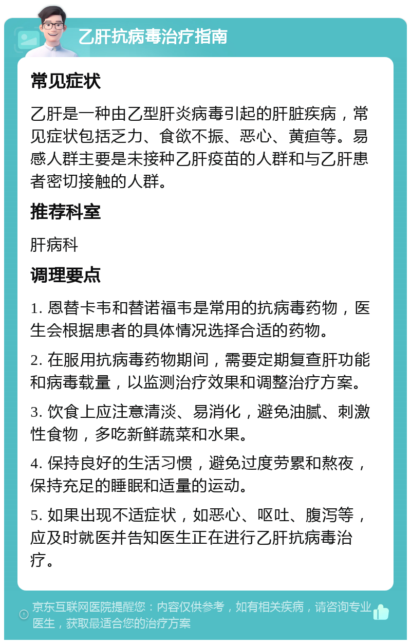 乙肝抗病毒治疗指南 常见症状 乙肝是一种由乙型肝炎病毒引起的肝脏疾病，常见症状包括乏力、食欲不振、恶心、黄疸等。易感人群主要是未接种乙肝疫苗的人群和与乙肝患者密切接触的人群。 推荐科室 肝病科 调理要点 1. 恩替卡韦和替诺福韦是常用的抗病毒药物，医生会根据患者的具体情况选择合适的药物。 2. 在服用抗病毒药物期间，需要定期复查肝功能和病毒载量，以监测治疗效果和调整治疗方案。 3. 饮食上应注意清淡、易消化，避免油腻、刺激性食物，多吃新鲜蔬菜和水果。 4. 保持良好的生活习惯，避免过度劳累和熬夜，保持充足的睡眠和适量的运动。 5. 如果出现不适症状，如恶心、呕吐、腹泻等，应及时就医并告知医生正在进行乙肝抗病毒治疗。