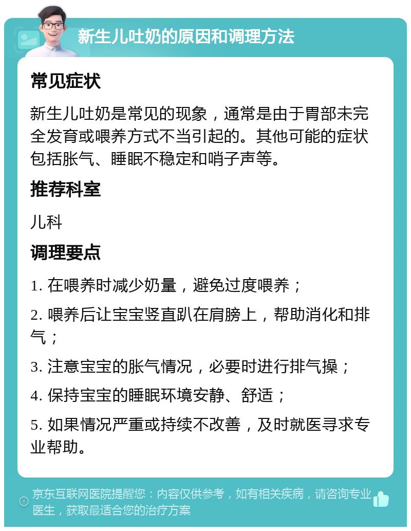 新生儿吐奶的原因和调理方法 常见症状 新生儿吐奶是常见的现象，通常是由于胃部未完全发育或喂养方式不当引起的。其他可能的症状包括胀气、睡眠不稳定和哨子声等。 推荐科室 儿科 调理要点 1. 在喂养时减少奶量，避免过度喂养； 2. 喂养后让宝宝竖直趴在肩膀上，帮助消化和排气； 3. 注意宝宝的胀气情况，必要时进行排气操； 4. 保持宝宝的睡眠环境安静、舒适； 5. 如果情况严重或持续不改善，及时就医寻求专业帮助。