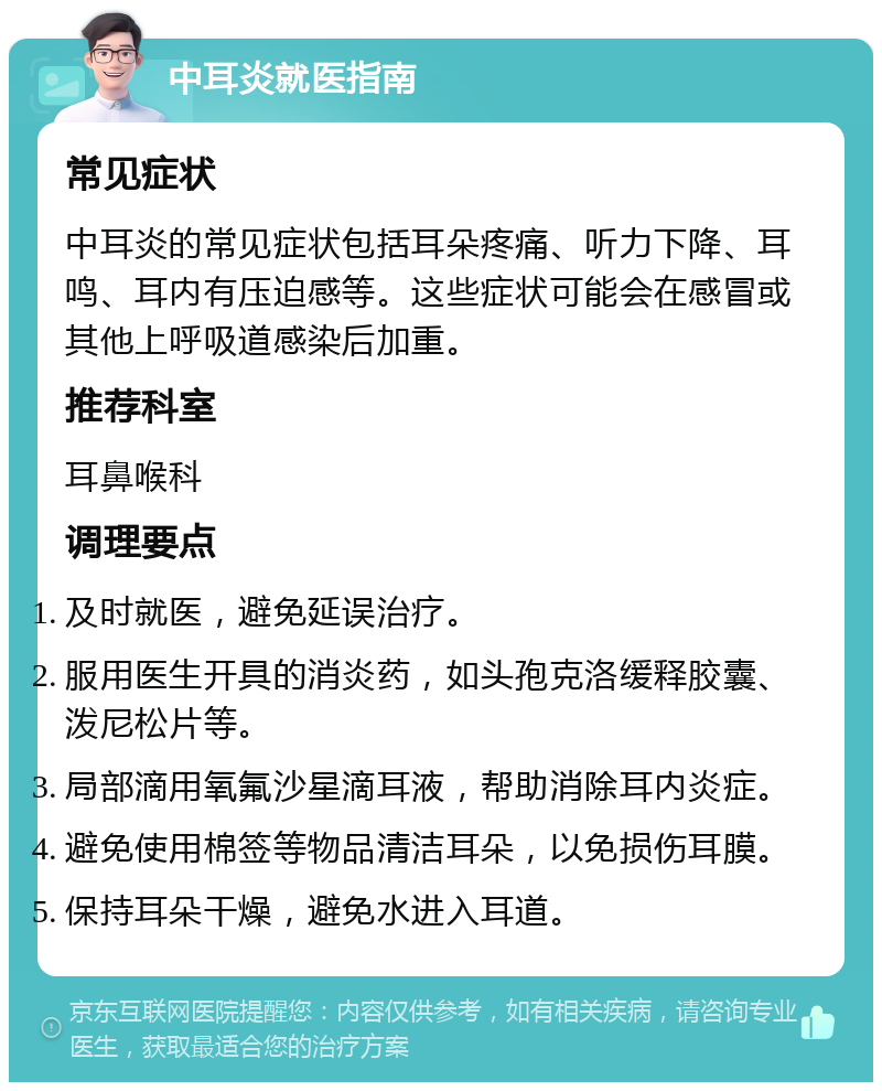 中耳炎就医指南 常见症状 中耳炎的常见症状包括耳朵疼痛、听力下降、耳鸣、耳内有压迫感等。这些症状可能会在感冒或其他上呼吸道感染后加重。 推荐科室 耳鼻喉科 调理要点 及时就医，避免延误治疗。 服用医生开具的消炎药，如头孢克洛缓释胶囊、泼尼松片等。 局部滴用氧氟沙星滴耳液，帮助消除耳内炎症。 避免使用棉签等物品清洁耳朵，以免损伤耳膜。 保持耳朵干燥，避免水进入耳道。