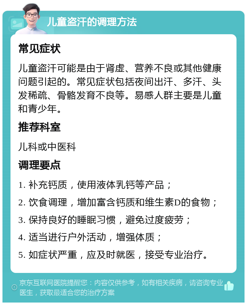 儿童盗汗的调理方法 常见症状 儿童盗汗可能是由于肾虚、营养不良或其他健康问题引起的。常见症状包括夜间出汗、多汗、头发稀疏、骨骼发育不良等。易感人群主要是儿童和青少年。 推荐科室 儿科或中医科 调理要点 1. 补充钙质，使用液体乳钙等产品； 2. 饮食调理，增加富含钙质和维生素D的食物； 3. 保持良好的睡眠习惯，避免过度疲劳； 4. 适当进行户外活动，增强体质； 5. 如症状严重，应及时就医，接受专业治疗。