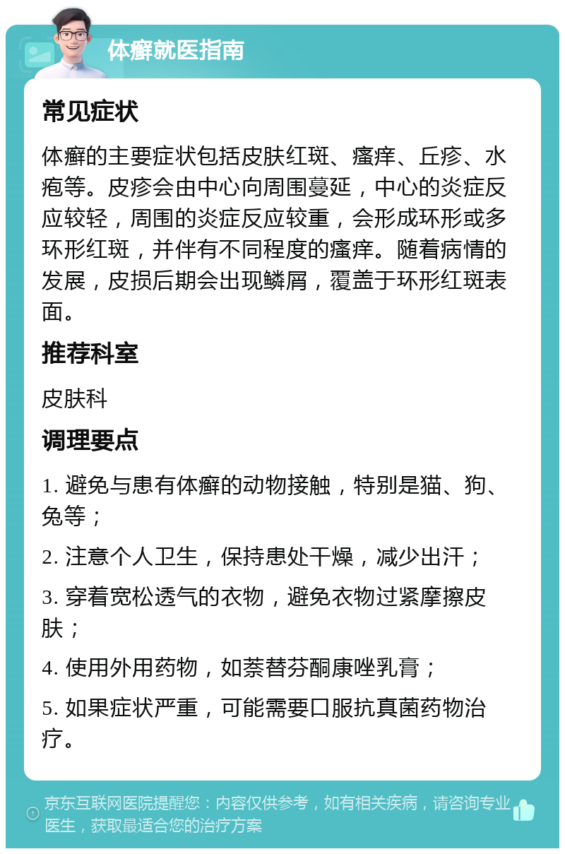 体癣就医指南 常见症状 体癣的主要症状包括皮肤红斑、瘙痒、丘疹、水疱等。皮疹会由中心向周围蔓延，中心的炎症反应较轻，周围的炎症反应较重，会形成环形或多环形红斑，并伴有不同程度的瘙痒。随着病情的发展，皮损后期会出现鳞屑，覆盖于环形红斑表面。 推荐科室 皮肤科 调理要点 1. 避免与患有体癣的动物接触，特别是猫、狗、兔等； 2. 注意个人卫生，保持患处干燥，减少出汗； 3. 穿着宽松透气的衣物，避免衣物过紧摩擦皮肤； 4. 使用外用药物，如萘替芬酮康唑乳膏； 5. 如果症状严重，可能需要口服抗真菌药物治疗。