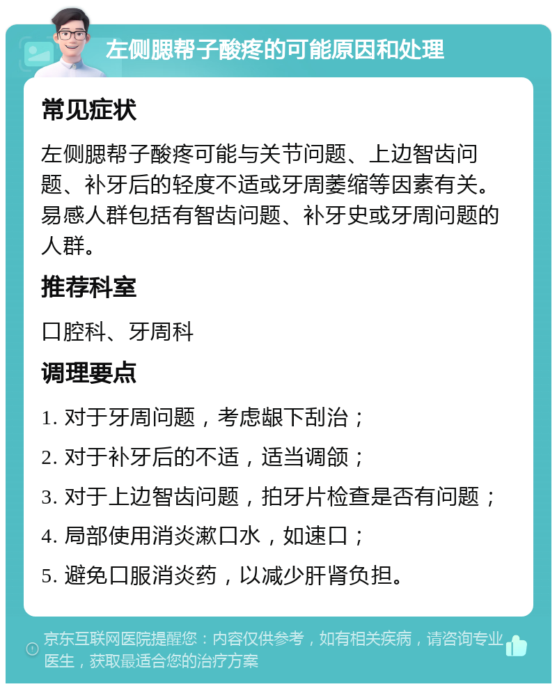 左侧腮帮子酸疼的可能原因和处理 常见症状 左侧腮帮子酸疼可能与关节问题、上边智齿问题、补牙后的轻度不适或牙周萎缩等因素有关。易感人群包括有智齿问题、补牙史或牙周问题的人群。 推荐科室 口腔科、牙周科 调理要点 1. 对于牙周问题，考虑龈下刮治； 2. 对于补牙后的不适，适当调颌； 3. 对于上边智齿问题，拍牙片检查是否有问题； 4. 局部使用消炎漱口水，如速口； 5. 避免口服消炎药，以减少肝肾负担。