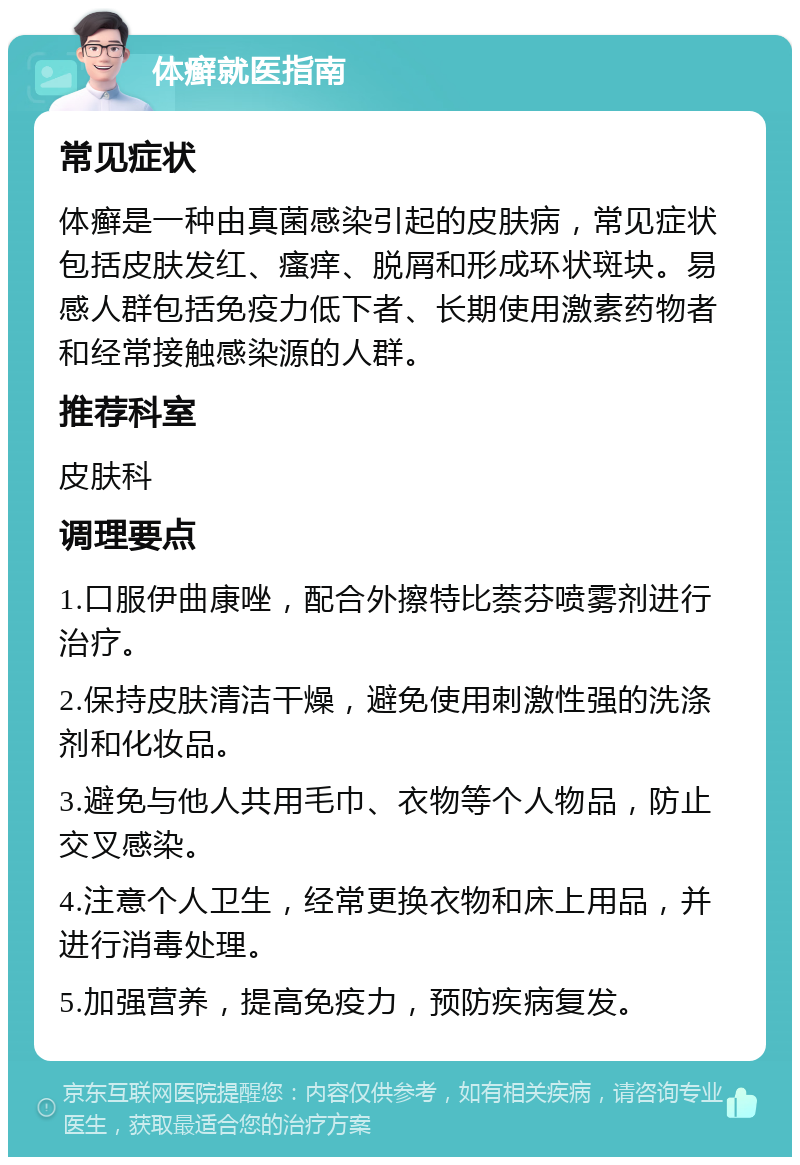 体癣就医指南 常见症状 体癣是一种由真菌感染引起的皮肤病，常见症状包括皮肤发红、瘙痒、脱屑和形成环状斑块。易感人群包括免疫力低下者、长期使用激素药物者和经常接触感染源的人群。 推荐科室 皮肤科 调理要点 1.口服伊曲康唑，配合外擦特比萘芬喷雾剂进行治疗。 2.保持皮肤清洁干燥，避免使用刺激性强的洗涤剂和化妆品。 3.避免与他人共用毛巾、衣物等个人物品，防止交叉感染。 4.注意个人卫生，经常更换衣物和床上用品，并进行消毒处理。 5.加强营养，提高免疫力，预防疾病复发。