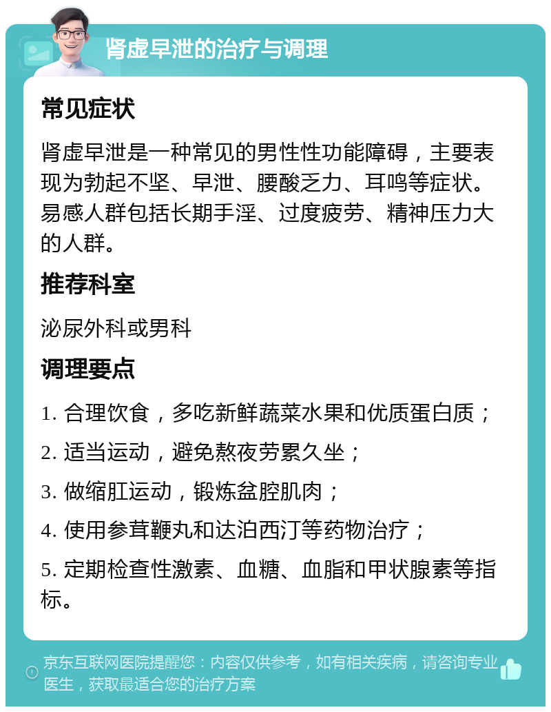 肾虚早泄的治疗与调理 常见症状 肾虚早泄是一种常见的男性性功能障碍，主要表现为勃起不坚、早泄、腰酸乏力、耳鸣等症状。易感人群包括长期手淫、过度疲劳、精神压力大的人群。 推荐科室 泌尿外科或男科 调理要点 1. 合理饮食，多吃新鲜蔬菜水果和优质蛋白质； 2. 适当运动，避免熬夜劳累久坐； 3. 做缩肛运动，锻炼盆腔肌肉； 4. 使用参茸鞭丸和达泊西汀等药物治疗； 5. 定期检查性激素、血糖、血脂和甲状腺素等指标。