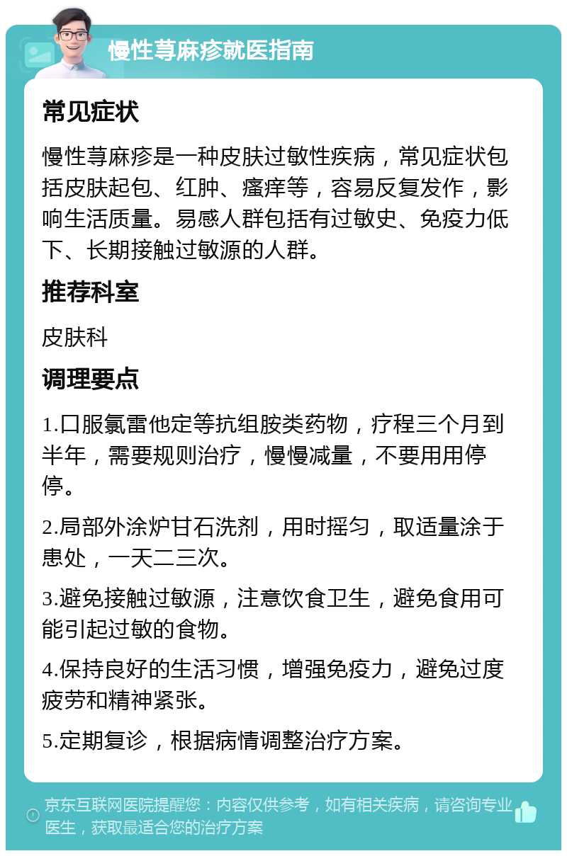 慢性荨麻疹就医指南 常见症状 慢性荨麻疹是一种皮肤过敏性疾病，常见症状包括皮肤起包、红肿、瘙痒等，容易反复发作，影响生活质量。易感人群包括有过敏史、免疫力低下、长期接触过敏源的人群。 推荐科室 皮肤科 调理要点 1.口服氯雷他定等抗组胺类药物，疗程三个月到半年，需要规则治疗，慢慢减量，不要用用停停。 2.局部外涂炉甘石洗剂，用时摇匀，取适量涂于患处，一天二三次。 3.避免接触过敏源，注意饮食卫生，避免食用可能引起过敏的食物。 4.保持良好的生活习惯，增强免疫力，避免过度疲劳和精神紧张。 5.定期复诊，根据病情调整治疗方案。