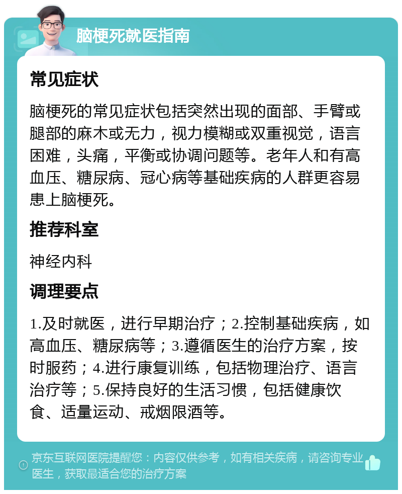 脑梗死就医指南 常见症状 脑梗死的常见症状包括突然出现的面部、手臂或腿部的麻木或无力，视力模糊或双重视觉，语言困难，头痛，平衡或协调问题等。老年人和有高血压、糖尿病、冠心病等基础疾病的人群更容易患上脑梗死。 推荐科室 神经内科 调理要点 1.及时就医，进行早期治疗；2.控制基础疾病，如高血压、糖尿病等；3.遵循医生的治疗方案，按时服药；4.进行康复训练，包括物理治疗、语言治疗等；5.保持良好的生活习惯，包括健康饮食、适量运动、戒烟限酒等。