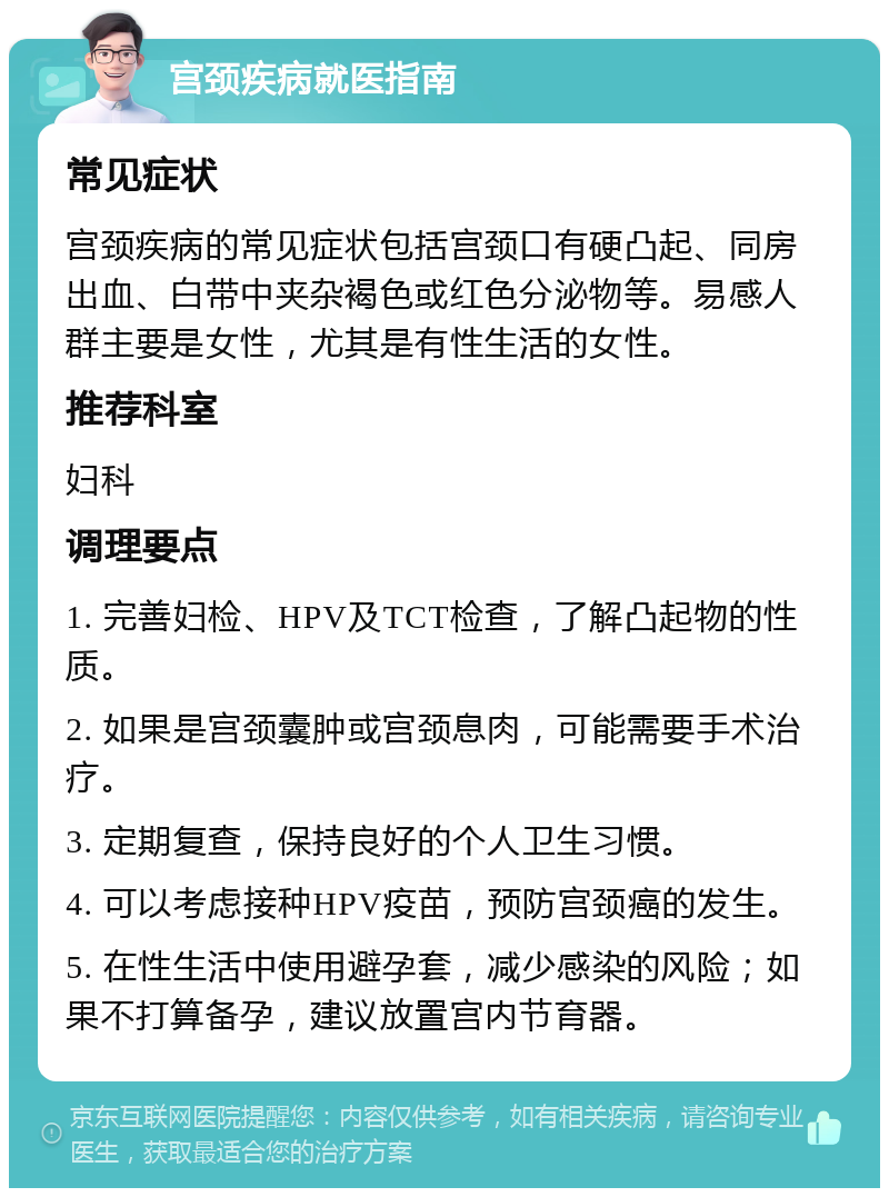 宫颈疾病就医指南 常见症状 宫颈疾病的常见症状包括宫颈口有硬凸起、同房出血、白带中夹杂褐色或红色分泌物等。易感人群主要是女性，尤其是有性生活的女性。 推荐科室 妇科 调理要点 1. 完善妇检、HPV及TCT检查，了解凸起物的性质。 2. 如果是宫颈囊肿或宫颈息肉，可能需要手术治疗。 3. 定期复查，保持良好的个人卫生习惯。 4. 可以考虑接种HPV疫苗，预防宫颈癌的发生。 5. 在性生活中使用避孕套，减少感染的风险；如果不打算备孕，建议放置宫内节育器。