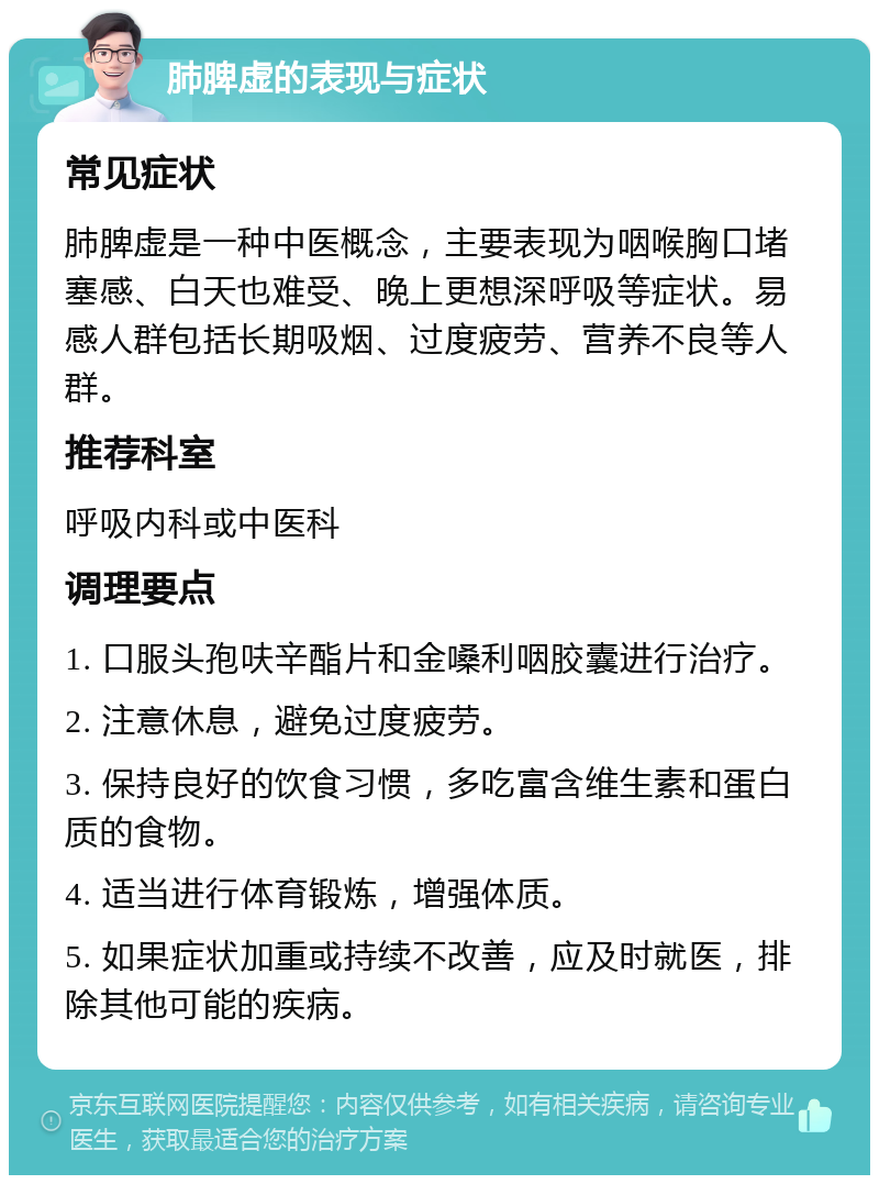 肺脾虚的表现与症状 常见症状 肺脾虚是一种中医概念，主要表现为咽喉胸口堵塞感、白天也难受、晚上更想深呼吸等症状。易感人群包括长期吸烟、过度疲劳、营养不良等人群。 推荐科室 呼吸内科或中医科 调理要点 1. 口服头孢呋辛酯片和金嗓利咽胶囊进行治疗。 2. 注意休息，避免过度疲劳。 3. 保持良好的饮食习惯，多吃富含维生素和蛋白质的食物。 4. 适当进行体育锻炼，增强体质。 5. 如果症状加重或持续不改善，应及时就医，排除其他可能的疾病。