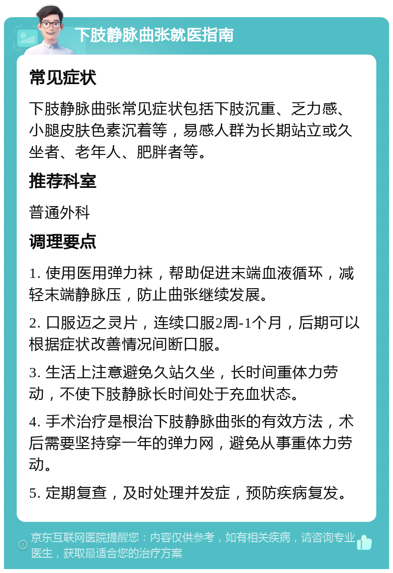 下肢静脉曲张就医指南 常见症状 下肢静脉曲张常见症状包括下肢沉重、乏力感、小腿皮肤色素沉着等，易感人群为长期站立或久坐者、老年人、肥胖者等。 推荐科室 普通外科 调理要点 1. 使用医用弹力袜，帮助促进末端血液循环，减轻末端静脉压，防止曲张继续发展。 2. 口服迈之灵片，连续口服2周-1个月，后期可以根据症状改善情况间断口服。 3. 生活上注意避免久站久坐，长时间重体力劳动，不使下肢静脉长时间处于充血状态。 4. 手术治疗是根治下肢静脉曲张的有效方法，术后需要坚持穿一年的弹力网，避免从事重体力劳动。 5. 定期复查，及时处理并发症，预防疾病复发。