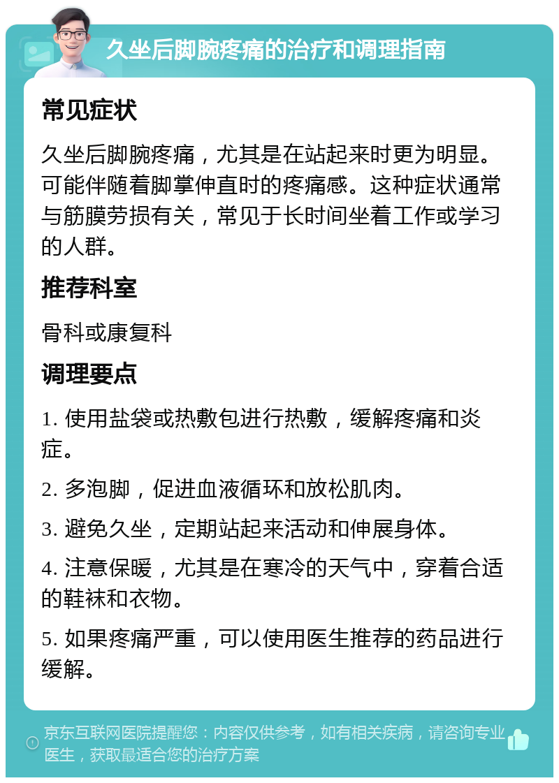 久坐后脚腕疼痛的治疗和调理指南 常见症状 久坐后脚腕疼痛，尤其是在站起来时更为明显。可能伴随着脚掌伸直时的疼痛感。这种症状通常与筋膜劳损有关，常见于长时间坐着工作或学习的人群。 推荐科室 骨科或康复科 调理要点 1. 使用盐袋或热敷包进行热敷，缓解疼痛和炎症。 2. 多泡脚，促进血液循环和放松肌肉。 3. 避免久坐，定期站起来活动和伸展身体。 4. 注意保暖，尤其是在寒冷的天气中，穿着合适的鞋袜和衣物。 5. 如果疼痛严重，可以使用医生推荐的药品进行缓解。