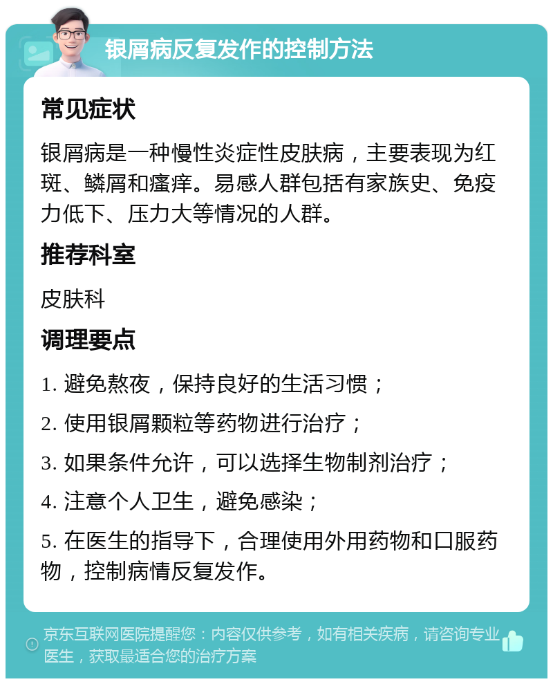 银屑病反复发作的控制方法 常见症状 银屑病是一种慢性炎症性皮肤病，主要表现为红斑、鳞屑和瘙痒。易感人群包括有家族史、免疫力低下、压力大等情况的人群。 推荐科室 皮肤科 调理要点 1. 避免熬夜，保持良好的生活习惯； 2. 使用银屑颗粒等药物进行治疗； 3. 如果条件允许，可以选择生物制剂治疗； 4. 注意个人卫生，避免感染； 5. 在医生的指导下，合理使用外用药物和口服药物，控制病情反复发作。