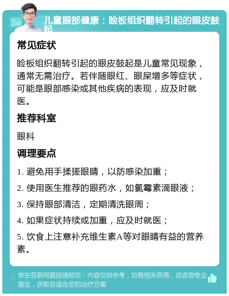 儿童眼部健康：睑板组织翻转引起的眼皮鼓起 常见症状 睑板组织翻转引起的眼皮鼓起是儿童常见现象，通常无需治疗。若伴随眼红、眼屎增多等症状，可能是眼部感染或其他疾病的表现，应及时就医。 推荐科室 眼科 调理要点 1. 避免用手揉搓眼睛，以防感染加重； 2. 使用医生推荐的眼药水，如氯霉素滴眼液； 3. 保持眼部清洁，定期清洗眼周； 4. 如果症状持续或加重，应及时就医； 5. 饮食上注意补充维生素A等对眼睛有益的营养素。