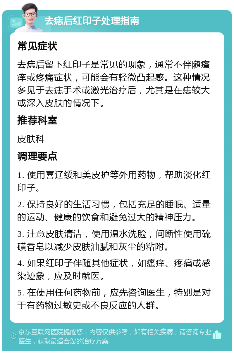 去痣后红印子处理指南 常见症状 去痣后留下红印子是常见的现象，通常不伴随瘙痒或疼痛症状，可能会有轻微凸起感。这种情况多见于去痣手术或激光治疗后，尤其是在痣较大或深入皮肤的情况下。 推荐科室 皮肤科 调理要点 1. 使用喜辽绥和美皮护等外用药物，帮助淡化红印子。 2. 保持良好的生活习惯，包括充足的睡眠、适量的运动、健康的饮食和避免过大的精神压力。 3. 注意皮肤清洁，使用温水洗脸，间断性使用硫磺香皂以减少皮肤油腻和灰尘的粘附。 4. 如果红印子伴随其他症状，如瘙痒、疼痛或感染迹象，应及时就医。 5. 在使用任何药物前，应先咨询医生，特别是对于有药物过敏史或不良反应的人群。