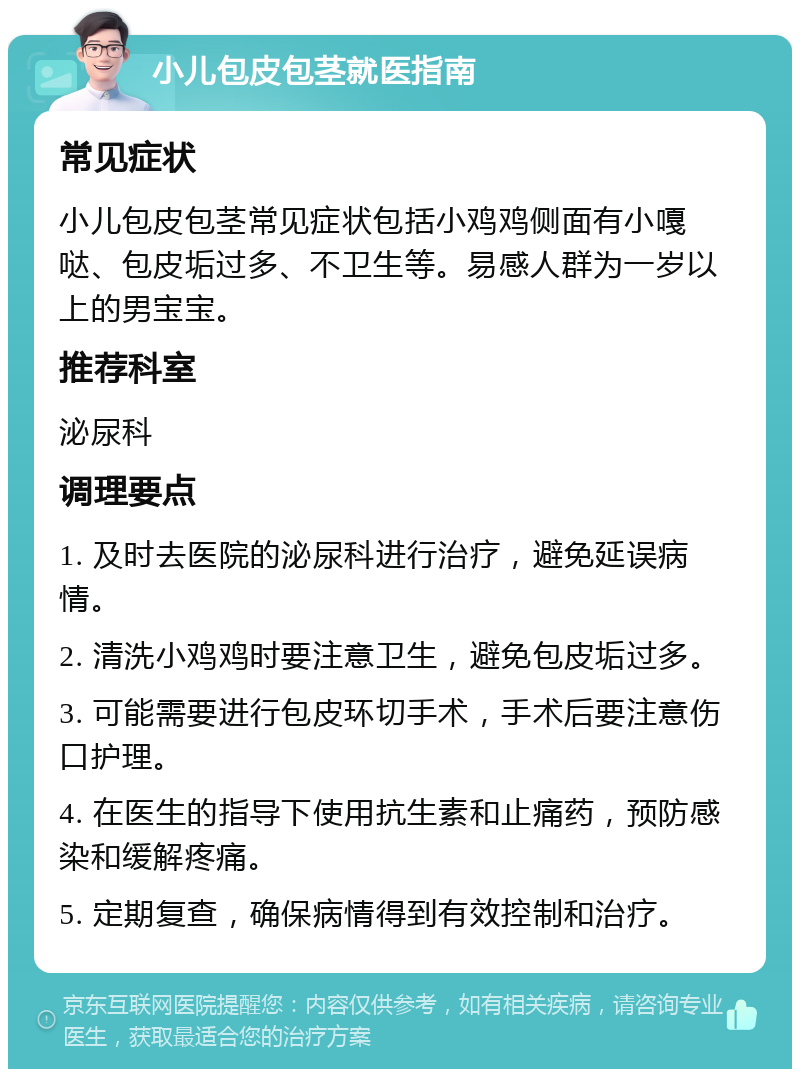 小儿包皮包茎就医指南 常见症状 小儿包皮包茎常见症状包括小鸡鸡侧面有小嘎哒、包皮垢过多、不卫生等。易感人群为一岁以上的男宝宝。 推荐科室 泌尿科 调理要点 1. 及时去医院的泌尿科进行治疗，避免延误病情。 2. 清洗小鸡鸡时要注意卫生，避免包皮垢过多。 3. 可能需要进行包皮环切手术，手术后要注意伤口护理。 4. 在医生的指导下使用抗生素和止痛药，预防感染和缓解疼痛。 5. 定期复查，确保病情得到有效控制和治疗。