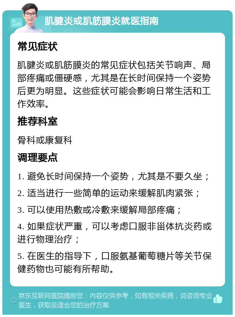 肌腱炎或肌筋膜炎就医指南 常见症状 肌腱炎或肌筋膜炎的常见症状包括关节响声、局部疼痛或僵硬感，尤其是在长时间保持一个姿势后更为明显。这些症状可能会影响日常生活和工作效率。 推荐科室 骨科或康复科 调理要点 1. 避免长时间保持一个姿势，尤其是不要久坐； 2. 适当进行一些简单的运动来缓解肌肉紧张； 3. 可以使用热敷或冷敷来缓解局部疼痛； 4. 如果症状严重，可以考虑口服非甾体抗炎药或进行物理治疗； 5. 在医生的指导下，口服氨基葡萄糖片等关节保健药物也可能有所帮助。