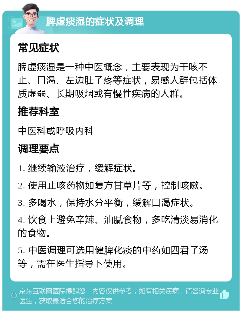 脾虚痰湿的症状及调理 常见症状 脾虚痰湿是一种中医概念，主要表现为干咳不止、口渴、左边肚子疼等症状，易感人群包括体质虚弱、长期吸烟或有慢性疾病的人群。 推荐科室 中医科或呼吸内科 调理要点 1. 继续输液治疗，缓解症状。 2. 使用止咳药物如复方甘草片等，控制咳嗽。 3. 多喝水，保持水分平衡，缓解口渴症状。 4. 饮食上避免辛辣、油腻食物，多吃清淡易消化的食物。 5. 中医调理可选用健脾化痰的中药如四君子汤等，需在医生指导下使用。