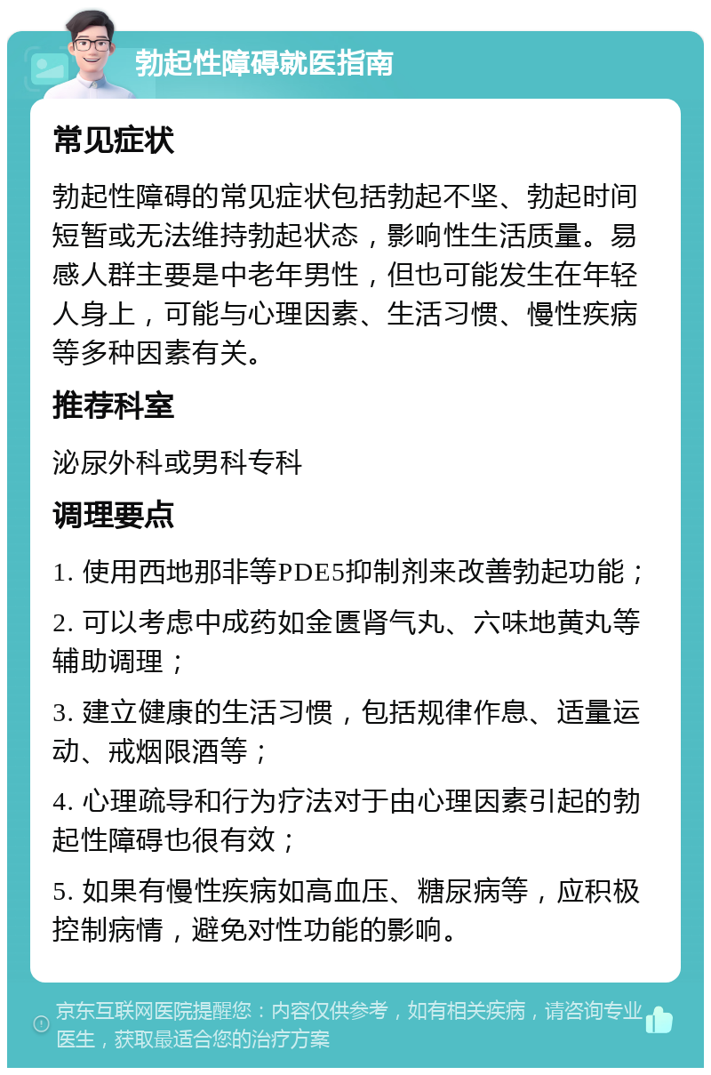 勃起性障碍就医指南 常见症状 勃起性障碍的常见症状包括勃起不坚、勃起时间短暂或无法维持勃起状态，影响性生活质量。易感人群主要是中老年男性，但也可能发生在年轻人身上，可能与心理因素、生活习惯、慢性疾病等多种因素有关。 推荐科室 泌尿外科或男科专科 调理要点 1. 使用西地那非等PDE5抑制剂来改善勃起功能； 2. 可以考虑中成药如金匮肾气丸、六味地黄丸等辅助调理； 3. 建立健康的生活习惯，包括规律作息、适量运动、戒烟限酒等； 4. 心理疏导和行为疗法对于由心理因素引起的勃起性障碍也很有效； 5. 如果有慢性疾病如高血压、糖尿病等，应积极控制病情，避免对性功能的影响。