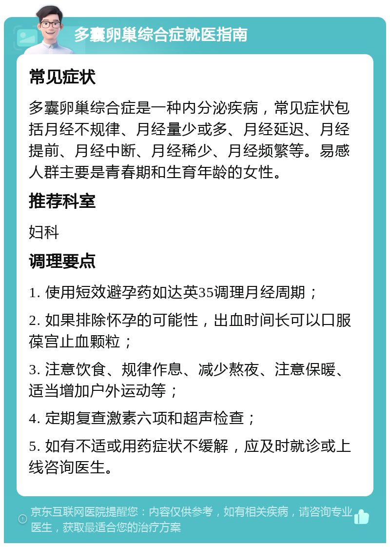 多囊卵巢综合症就医指南 常见症状 多囊卵巢综合症是一种内分泌疾病，常见症状包括月经不规律、月经量少或多、月经延迟、月经提前、月经中断、月经稀少、月经频繁等。易感人群主要是青春期和生育年龄的女性。 推荐科室 妇科 调理要点 1. 使用短效避孕药如达英35调理月经周期； 2. 如果排除怀孕的可能性，出血时间长可以口服葆宫止血颗粒； 3. 注意饮食、规律作息、减少熬夜、注意保暖、适当增加户外运动等； 4. 定期复查激素六项和超声检查； 5. 如有不适或用药症状不缓解，应及时就诊或上线咨询医生。