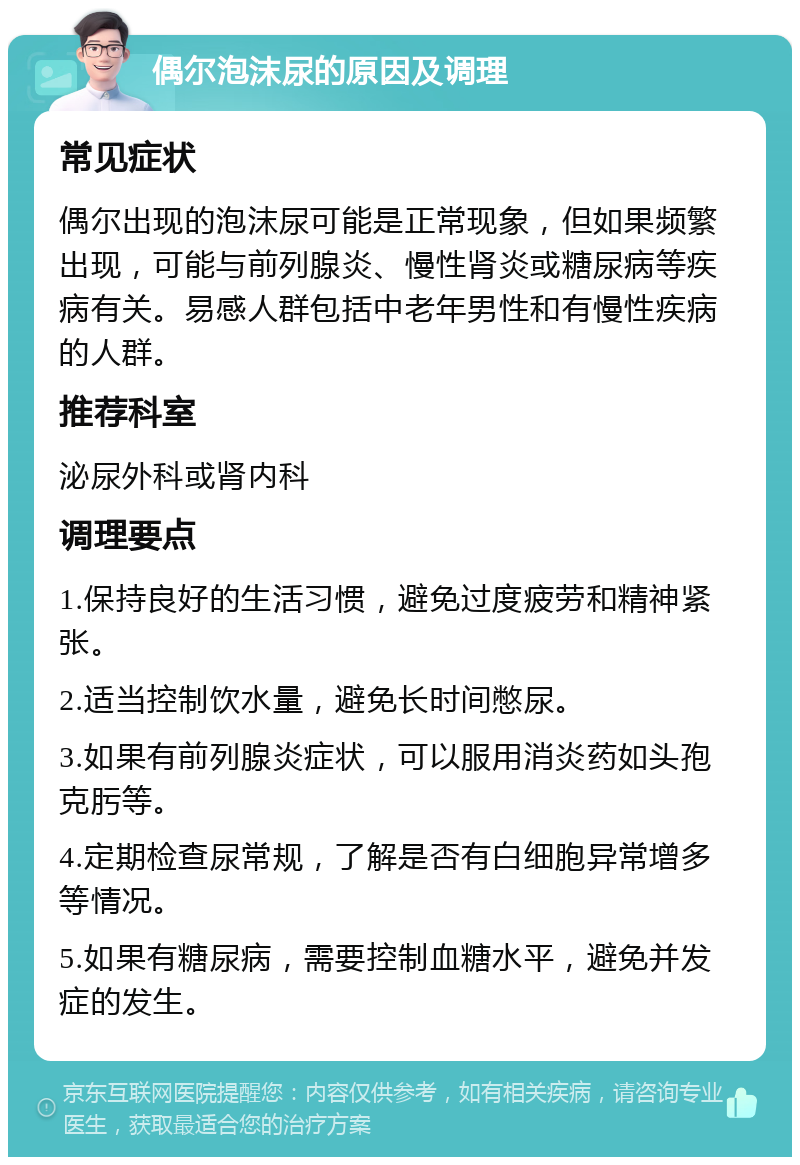 偶尔泡沫尿的原因及调理 常见症状 偶尔出现的泡沫尿可能是正常现象，但如果频繁出现，可能与前列腺炎、慢性肾炎或糖尿病等疾病有关。易感人群包括中老年男性和有慢性疾病的人群。 推荐科室 泌尿外科或肾内科 调理要点 1.保持良好的生活习惯，避免过度疲劳和精神紧张。 2.适当控制饮水量，避免长时间憋尿。 3.如果有前列腺炎症状，可以服用消炎药如头孢克肟等。 4.定期检查尿常规，了解是否有白细胞异常增多等情况。 5.如果有糖尿病，需要控制血糖水平，避免并发症的发生。