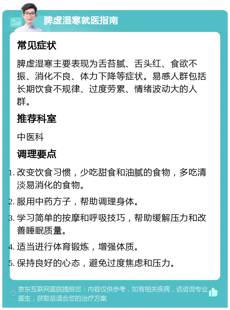 脾虚湿寒就医指南 常见症状 脾虚湿寒主要表现为舌苔腻、舌头红、食欲不振、消化不良、体力下降等症状。易感人群包括长期饮食不规律、过度劳累、情绪波动大的人群。 推荐科室 中医科 调理要点 改变饮食习惯，少吃甜食和油腻的食物，多吃清淡易消化的食物。 服用中药方子，帮助调理身体。 学习简单的按摩和呼吸技巧，帮助缓解压力和改善睡眠质量。 适当进行体育锻炼，增强体质。 保持良好的心态，避免过度焦虑和压力。