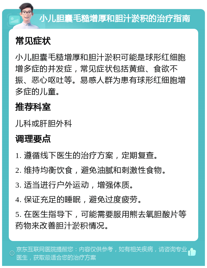 小儿胆囊毛糙增厚和胆汁淤积的治疗指南 常见症状 小儿胆囊毛糙增厚和胆汁淤积可能是球形红细胞增多症的并发症，常见症状包括黄疸、食欲不振、恶心呕吐等。易感人群为患有球形红细胞增多症的儿童。 推荐科室 儿科或肝胆外科 调理要点 1. 遵循线下医生的治疗方案，定期复查。 2. 维持均衡饮食，避免油腻和刺激性食物。 3. 适当进行户外运动，增强体质。 4. 保证充足的睡眠，避免过度疲劳。 5. 在医生指导下，可能需要服用熊去氧胆酸片等药物来改善胆汁淤积情况。