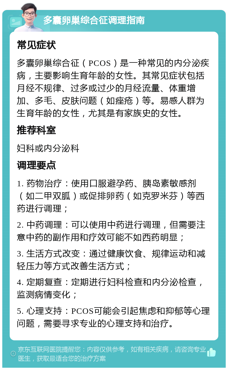 多囊卵巢综合征调理指南 常见症状 多囊卵巢综合征（PCOS）是一种常见的内分泌疾病，主要影响生育年龄的女性。其常见症状包括月经不规律、过多或过少的月经流量、体重增加、多毛、皮肤问题（如痤疮）等。易感人群为生育年龄的女性，尤其是有家族史的女性。 推荐科室 妇科或内分泌科 调理要点 1. 药物治疗：使用口服避孕药、胰岛素敏感剂（如二甲双胍）或促排卵药（如克罗米芬）等西药进行调理； 2. 中药调理：可以使用中药进行调理，但需要注意中药的副作用和疗效可能不如西药明显； 3. 生活方式改变：通过健康饮食、规律运动和减轻压力等方式改善生活方式； 4. 定期复查：定期进行妇科检查和内分泌检查，监测病情变化； 5. 心理支持：PCOS可能会引起焦虑和抑郁等心理问题，需要寻求专业的心理支持和治疗。