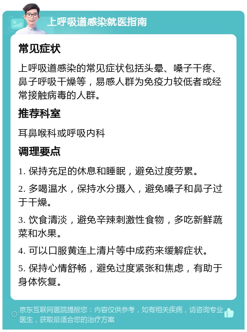 上呼吸道感染就医指南 常见症状 上呼吸道感染的常见症状包括头晕、嗓子干疼、鼻子呼吸干燥等，易感人群为免疫力较低者或经常接触病毒的人群。 推荐科室 耳鼻喉科或呼吸内科 调理要点 1. 保持充足的休息和睡眠，避免过度劳累。 2. 多喝温水，保持水分摄入，避免嗓子和鼻子过于干燥。 3. 饮食清淡，避免辛辣刺激性食物，多吃新鲜蔬菜和水果。 4. 可以口服黄连上清片等中成药来缓解症状。 5. 保持心情舒畅，避免过度紧张和焦虑，有助于身体恢复。