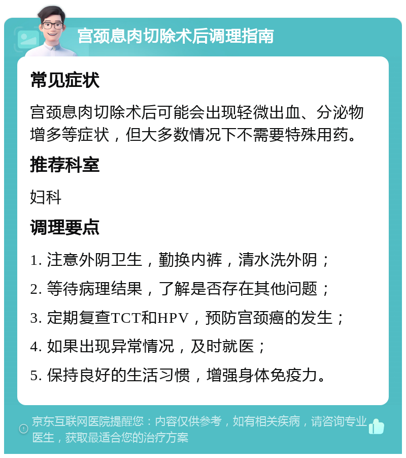 宫颈息肉切除术后调理指南 常见症状 宫颈息肉切除术后可能会出现轻微出血、分泌物增多等症状，但大多数情况下不需要特殊用药。 推荐科室 妇科 调理要点 1. 注意外阴卫生，勤换内裤，清水洗外阴； 2. 等待病理结果，了解是否存在其他问题； 3. 定期复查TCT和HPV，预防宫颈癌的发生； 4. 如果出现异常情况，及时就医； 5. 保持良好的生活习惯，增强身体免疫力。