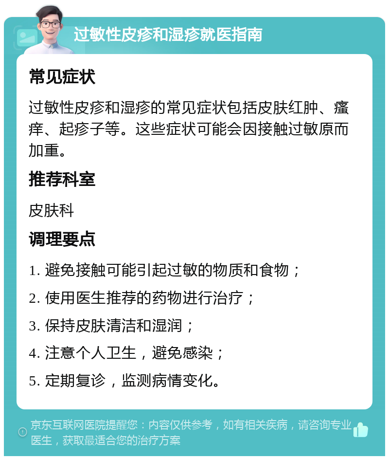 过敏性皮疹和湿疹就医指南 常见症状 过敏性皮疹和湿疹的常见症状包括皮肤红肿、瘙痒、起疹子等。这些症状可能会因接触过敏原而加重。 推荐科室 皮肤科 调理要点 1. 避免接触可能引起过敏的物质和食物； 2. 使用医生推荐的药物进行治疗； 3. 保持皮肤清洁和湿润； 4. 注意个人卫生，避免感染； 5. 定期复诊，监测病情变化。