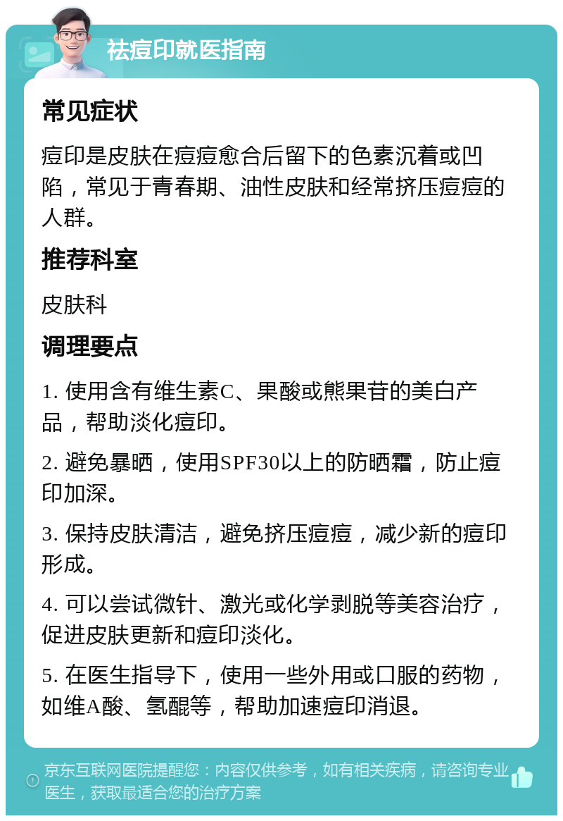 祛痘印就医指南 常见症状 痘印是皮肤在痘痘愈合后留下的色素沉着或凹陷，常见于青春期、油性皮肤和经常挤压痘痘的人群。 推荐科室 皮肤科 调理要点 1. 使用含有维生素C、果酸或熊果苷的美白产品，帮助淡化痘印。 2. 避免暴晒，使用SPF30以上的防晒霜，防止痘印加深。 3. 保持皮肤清洁，避免挤压痘痘，减少新的痘印形成。 4. 可以尝试微针、激光或化学剥脱等美容治疗，促进皮肤更新和痘印淡化。 5. 在医生指导下，使用一些外用或口服的药物，如维A酸、氢醌等，帮助加速痘印消退。